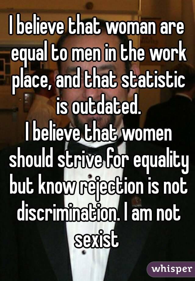 I believe that woman are equal to men in the work place, and that statistic is outdated.
 I believe that women should strive for equality but know rejection is not discrimination. I am not sexist 