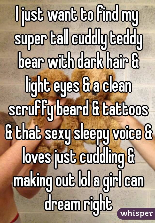 I just want to find my super tall cuddly teddy bear with dark hair & light eyes & a clean scruffy beard & tattoos & that sexy sleepy voice & loves just cuddling & making out lol a girl can dream right