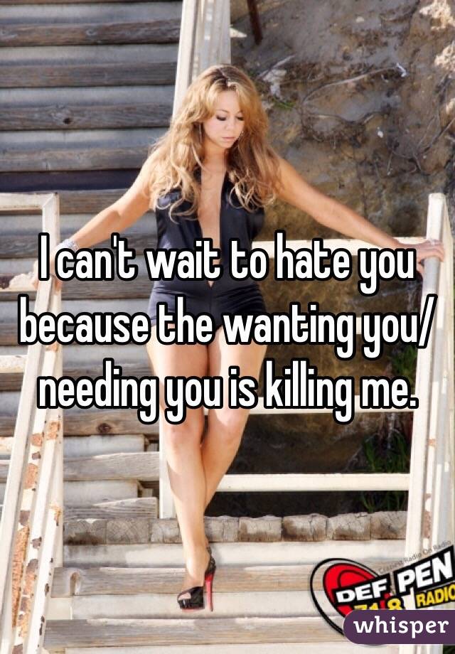 I can't wait to hate you because the wanting you/needing you is killing me.