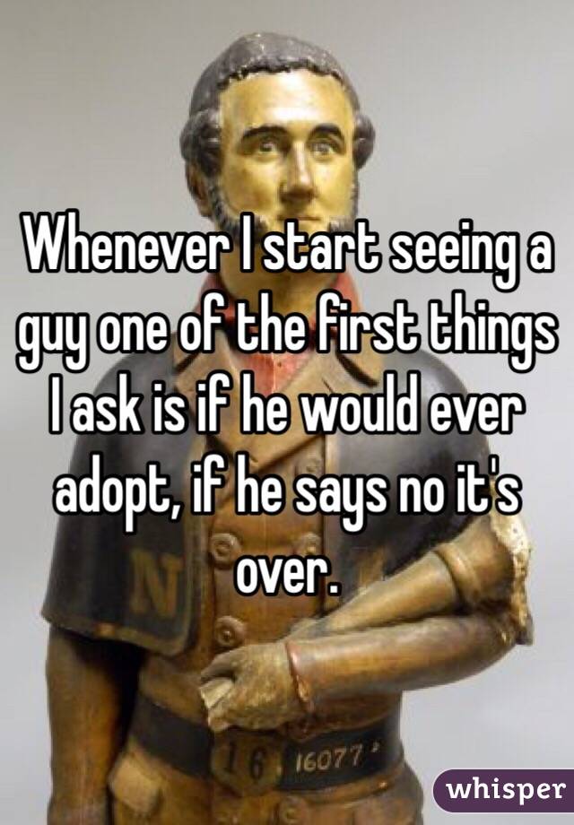 Whenever I start seeing a guy one of the first things I ask is if he would ever adopt, if he says no it's over.