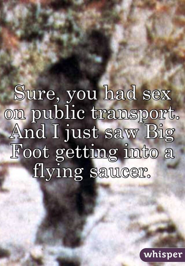 Sure, you had sex on public transport. And I just saw Big Foot getting into a flying saucer. 