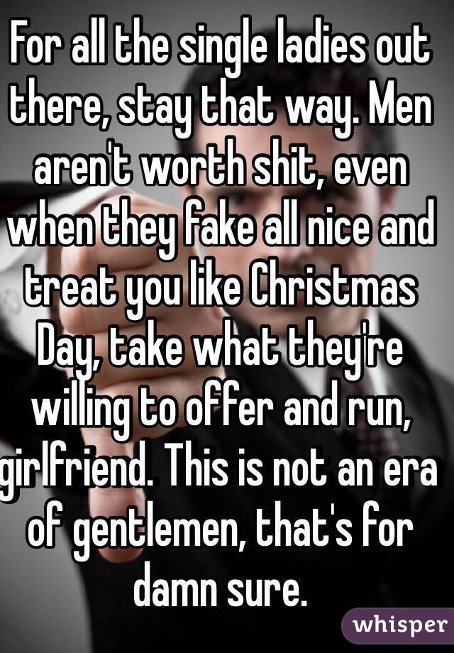 For all the single ladies out there, stay that way. Men aren't worth shit, even when they fake all nice and treat you like Christmas Day, take what they're willing to offer and run, girlfriend. This is not an era of gentlemen, that's for damn sure.