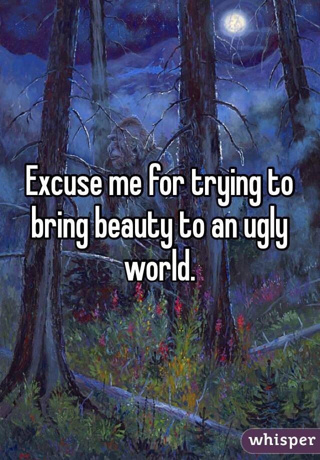 Excuse me for trying to bring beauty to an ugly world. 