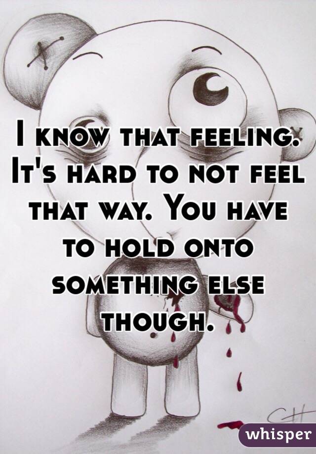 I know that feeling. It's hard to not feel that way. You have to hold onto something else though.