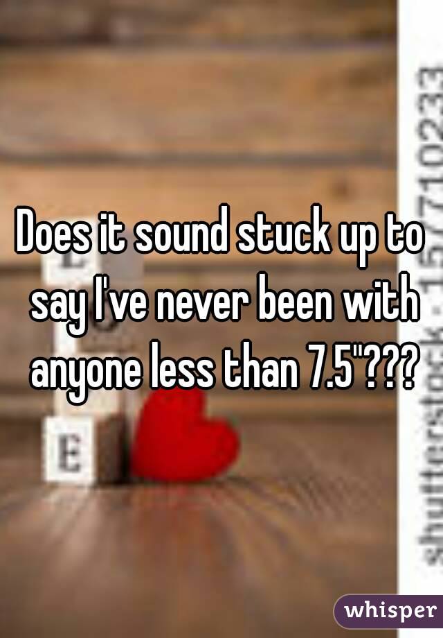 Does it sound stuck up to say I've never been with anyone less than 7.5"???