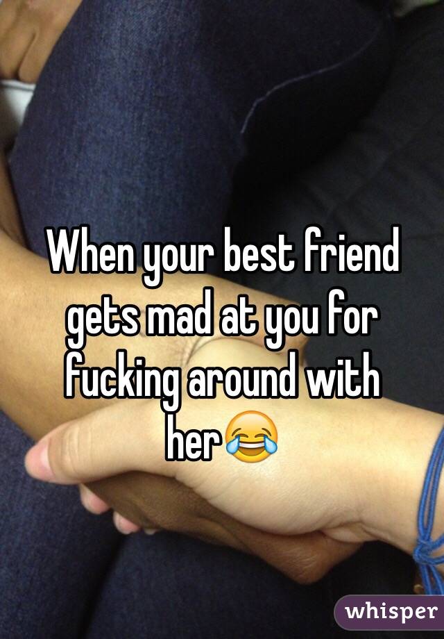 When your best friend gets mad at you for fucking around with her😂
