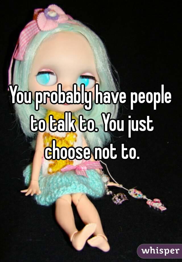 You probably have people to talk to. You just choose not to.