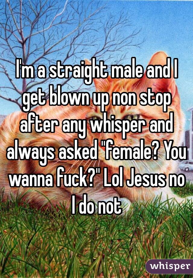 I'm a straight male and I get blown up non stop after any whisper and always asked "female? You wanna fuck?" Lol Jesus no I do not