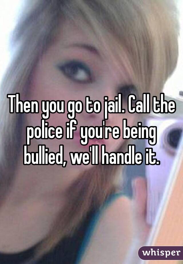 Then you go to jail. Call the police if you're being bullied, we'll handle it.