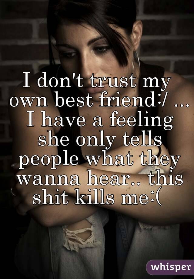I don't trust my own best friend:/ ... I have a feeling she only tells people what they wanna hear.. this shit kills me:( 