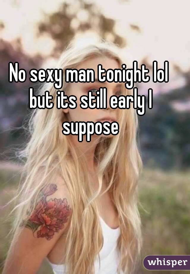 No sexy man tonight lol but its still early I suppose