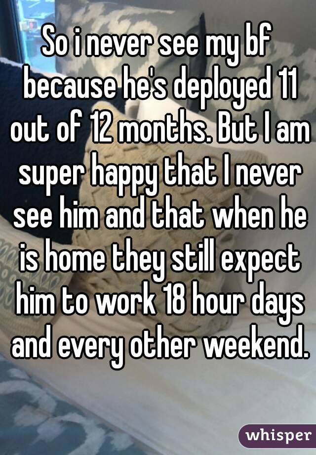 So i never see my bf because he's deployed 11 out of 12 months. But I am super happy that I never see him and that when he is home they still expect him to work 18 hour days and every other weekend.  