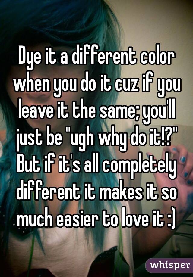 Dye it a different color when you do it cuz if you leave it the same; you'll just be "ugh why do it!?" But if it's all completely different it makes it so much easier to love it :)