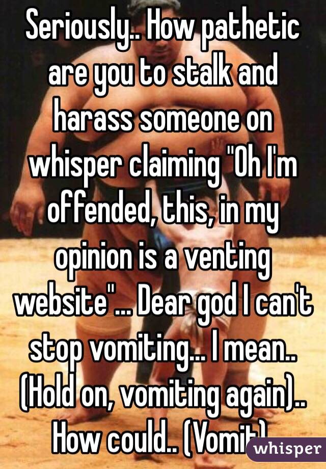 Seriously.. How pathetic are you to stalk and harass someone on whisper claiming "Oh I'm offended, this, in my opinion is a venting website"... Dear god I can't stop vomiting... I mean.. (Hold on, vomiting again).. How could.. (Vomit).
