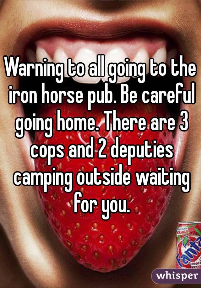 Warning to all going to the iron horse pub. Be careful going home. There are 3 cops and 2 deputies camping outside waiting for you.