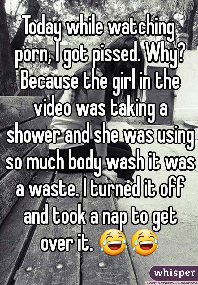 Today while watching porn, I got pissed. Why? Because the girl in the video was taking a shower and she was using so much body wash it was a waste. I turned it off and took a nap to get over it. 😂😂
