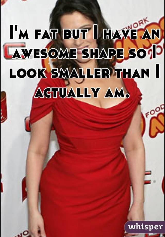 I'm fat but I have an awesome shape so I look smaller than I actually am. 