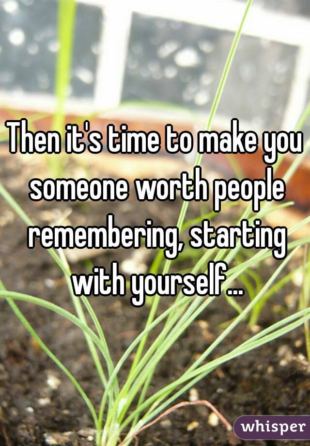 Then it's time to make you someone worth people remembering, starting with yourself...