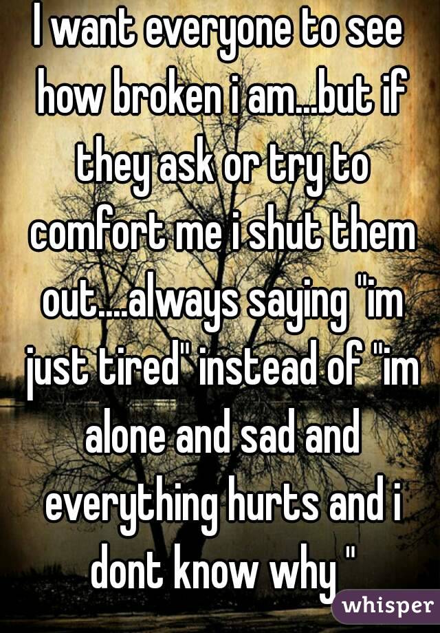 I want everyone to see how broken i am...but if they ask or try to comfort me i shut them out....always saying "im just tired" instead of "im alone and sad and everything hurts and i dont know why "