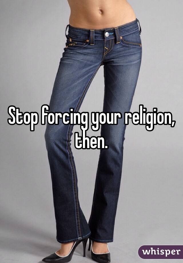 Stop forcing your religion, then. 