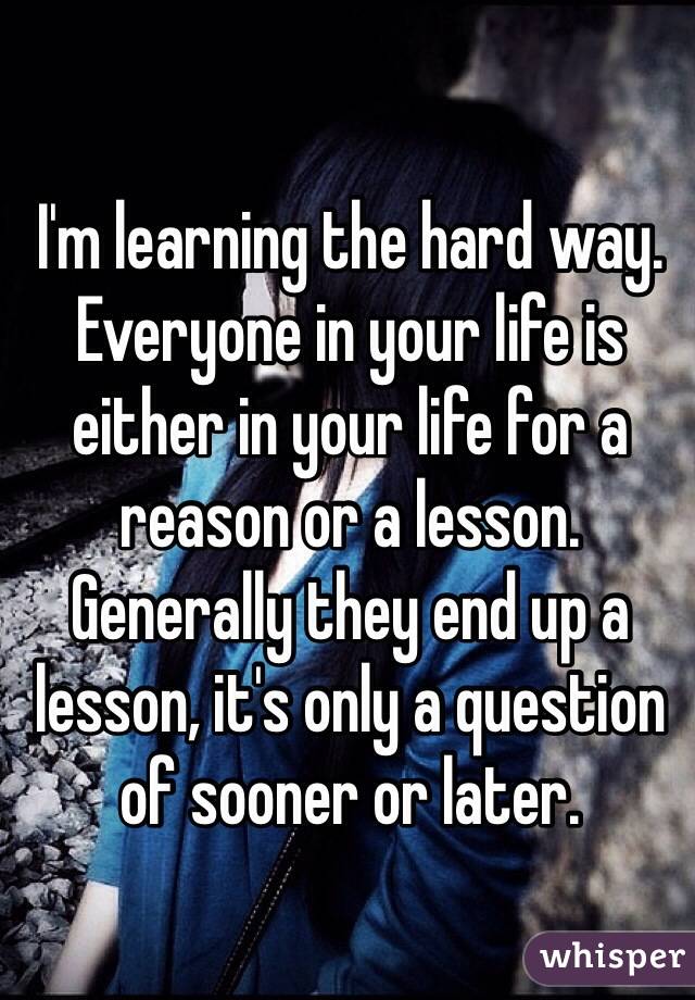 I'm learning the hard way. Everyone in your life is either in your life for a reason or a lesson. Generally they end up a lesson, it's only a question of sooner or later.
