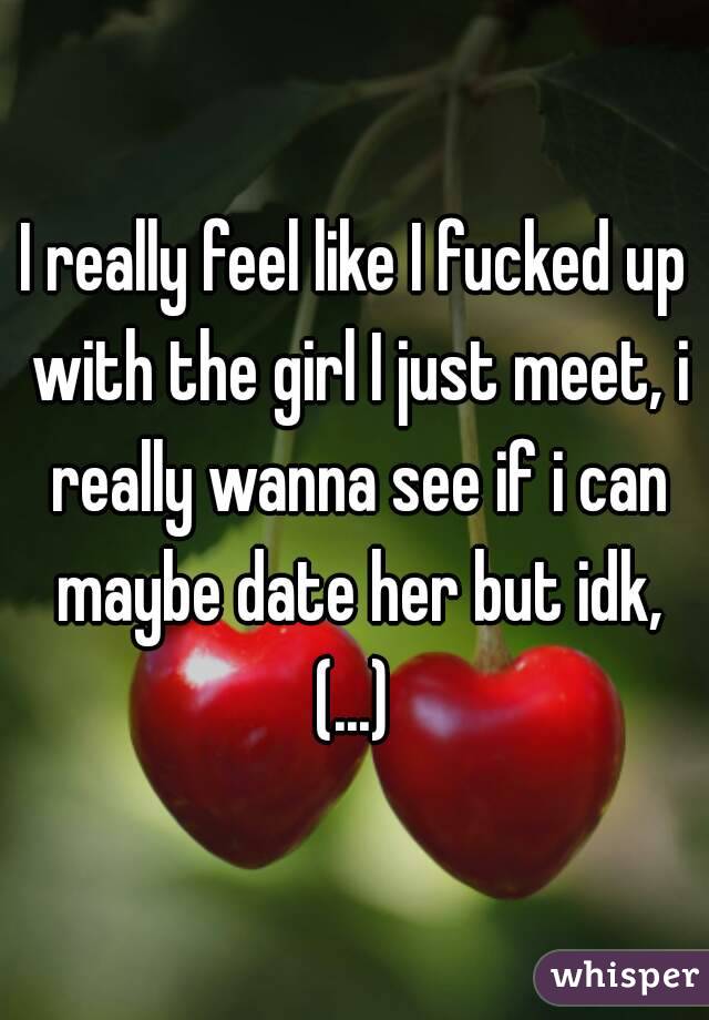 I really feel like I fucked up with the girl I just meet, i really wanna see if i can maybe date her but idk, (...) 