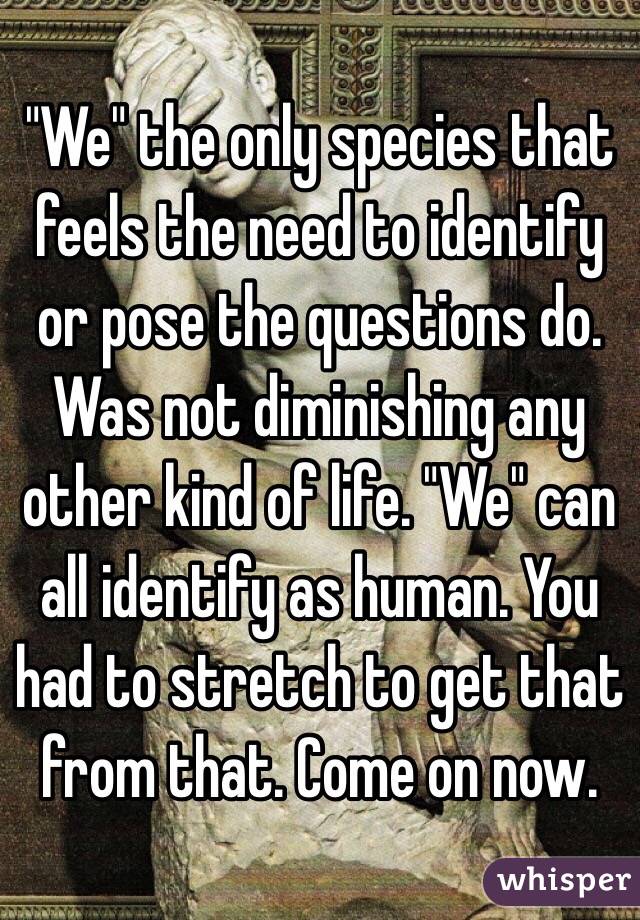 "We" the only species that feels the need to identify or pose the questions do. Was not diminishing any other kind of life. "We" can all identify as human. You had to stretch to get that from that. Come on now.