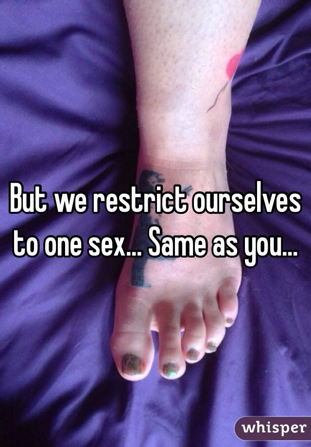 But we restrict ourselves to one sex... Same as you...