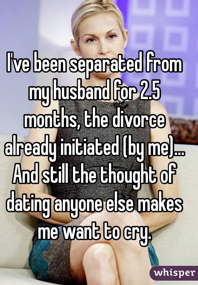I've been separated from my husband for 2.5 months, the divorce already initiated (by me)... And still the thought of dating anyone else makes me want to cry.