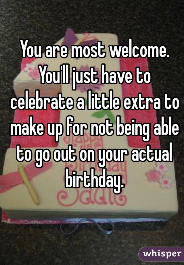 You are most welcome. You'll just have to celebrate a little extra to make up for not being able to go out on your actual birthday. 
