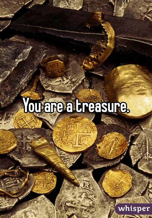 You are a treasure.