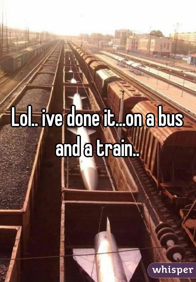 Lol.. ive done it...on a bus and a train.. 