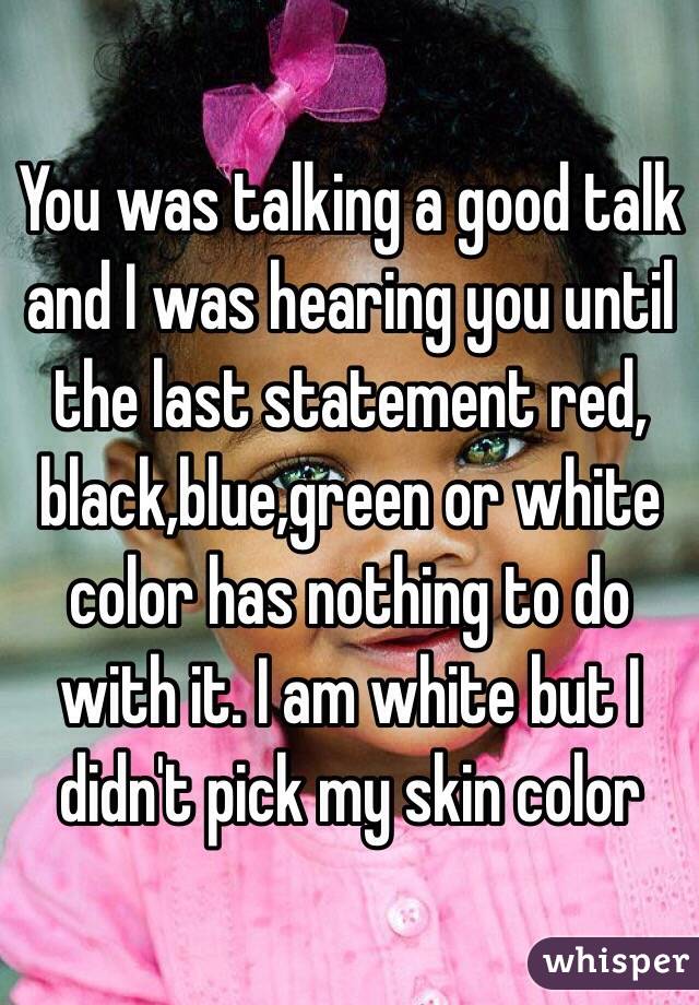 You was talking a good talk and I was hearing you until the last statement red, black,blue,green or white color has nothing to do with it. I am white but I didn't pick my skin color