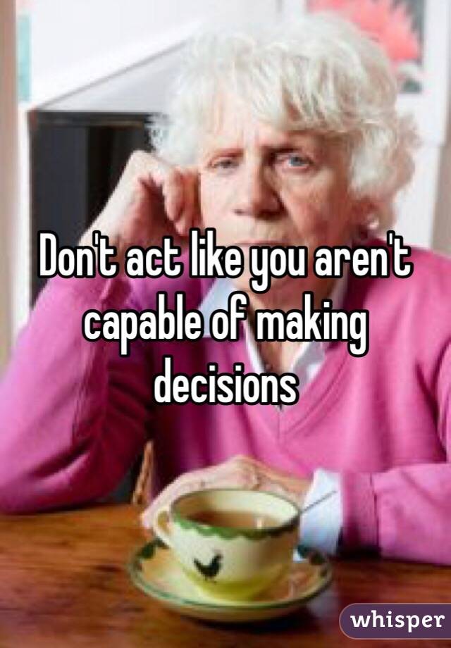 Don't act like you aren't capable of making decisions