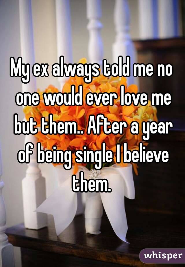 My ex always told me no one would ever love me but them.. After a year of being single I believe them. 