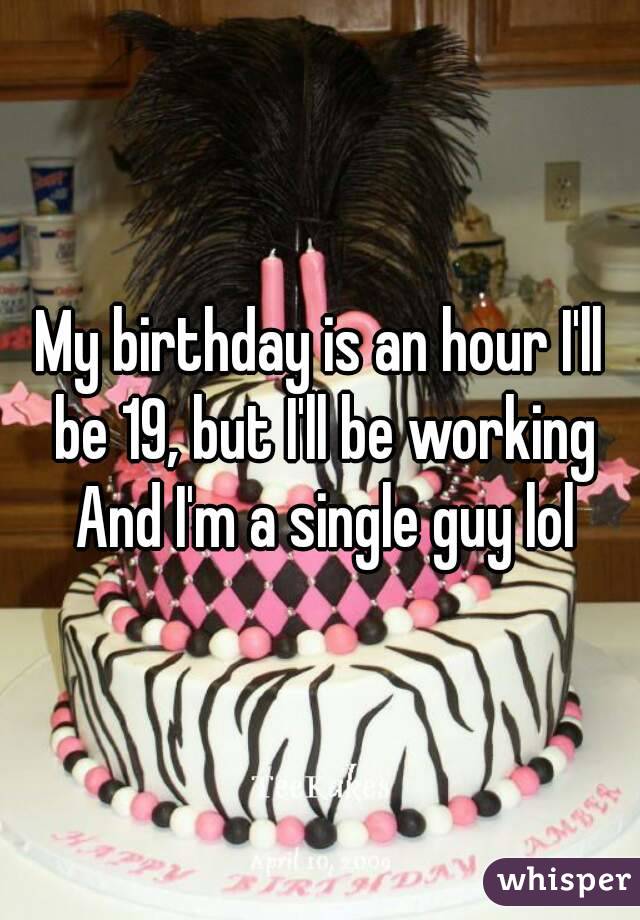 My birthday is an hour I'll be 19, but I'll be working And I'm a single guy lol