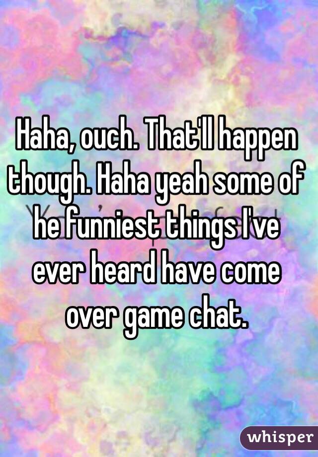 Haha, ouch. That'll happen though. Haha yeah some of he funniest things I've ever heard have come over game chat. 