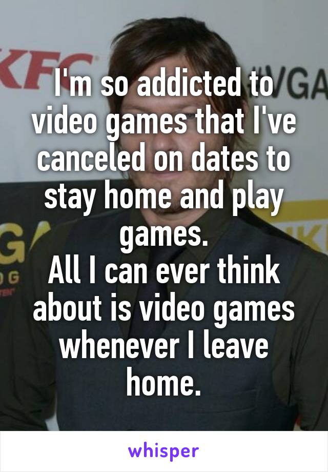 I'm so addicted to video games that I've canceled on dates to stay home and play games.
All I can ever think about is video games whenever I leave home.