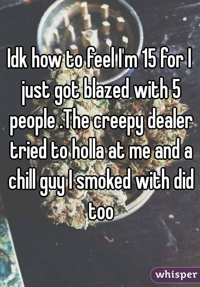 Idk how to feel I'm 15 for I just got blazed with 5 people .The creepy dealer tried to holla at me and a chill guy I smoked with did too