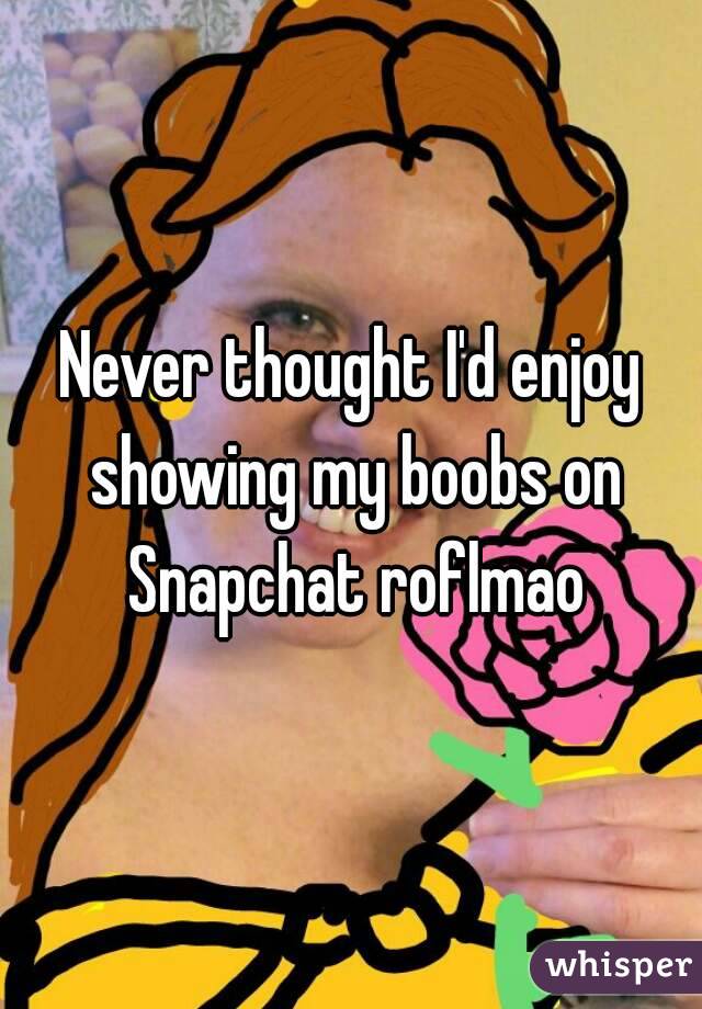Never thought I'd enjoy showing my boobs on Snapchat roflmao