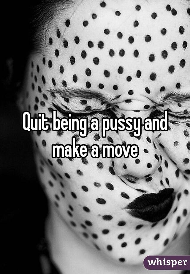 Quit being a pussy and make a move 