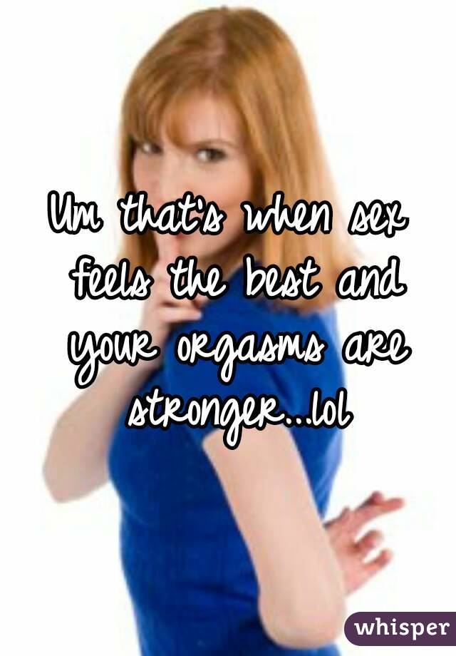 Um that's when sex feels the best and your orgasms are stronger...lol