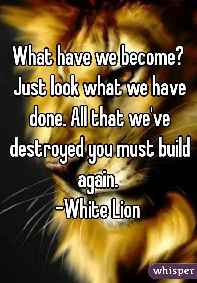 What have we become? Just look what we have done. All that we've destroyed you must build again. 
-White Lion