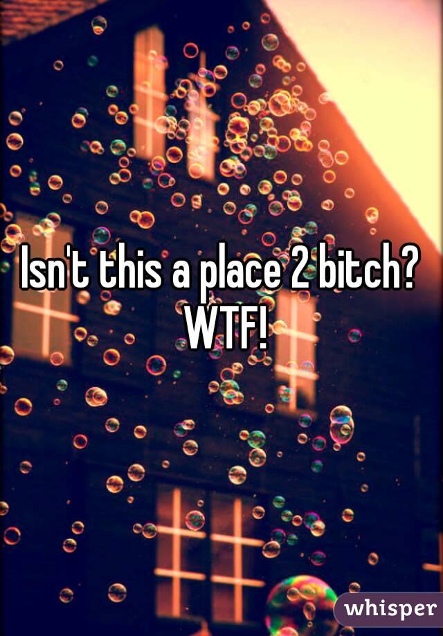 Isn't this a place 2 bitch? WTF!