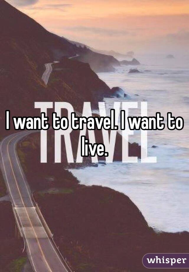 I want to travel. I want to live.