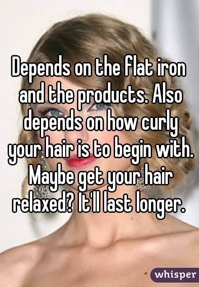 Depends on the flat iron and the products. Also depends on how curly your hair is to begin with. Maybe get your hair relaxed? It'll last longer. 