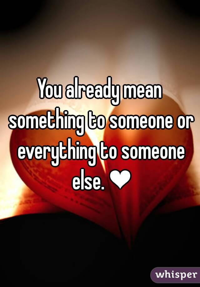 You already mean something to someone or everything to someone else. ❤