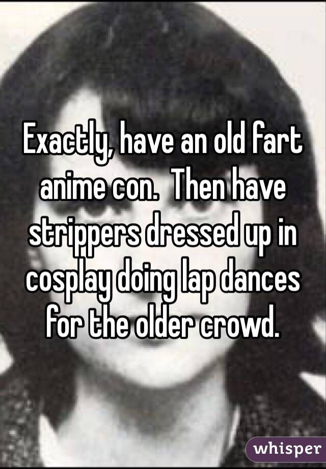 Exactly, have an old fart anime con.  Then have strippers dressed up in cosplay doing lap dances for the older crowd.