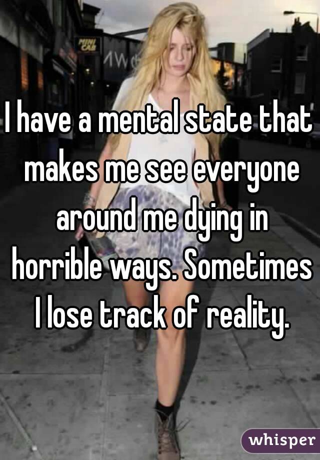 I have a mental state that makes me see everyone around me dying in horrible ways. Sometimes I lose track of reality.