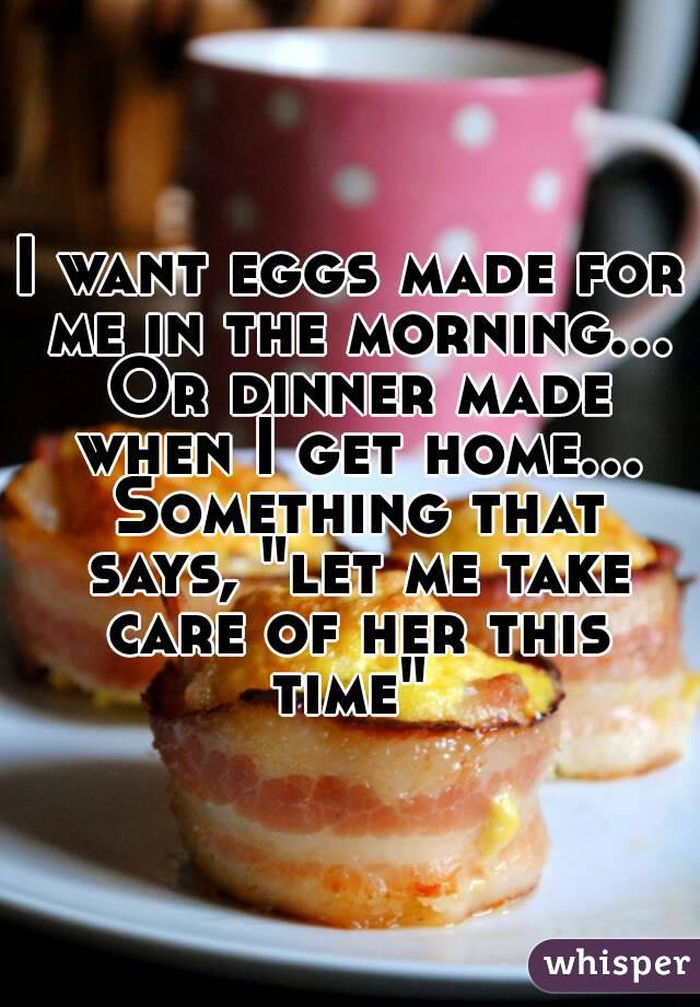 I want eggs made for me in the morning... Or dinner made when I get home... Something that says, "let me take care of her this time" 